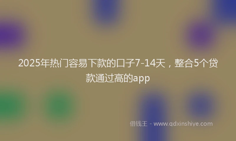 2025年热门容易下款的口子7-14天，整合5个贷款通过高的app