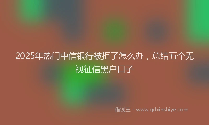 2025年热门中信银行被拒了怎么办，总结五个无视征信黑户口子