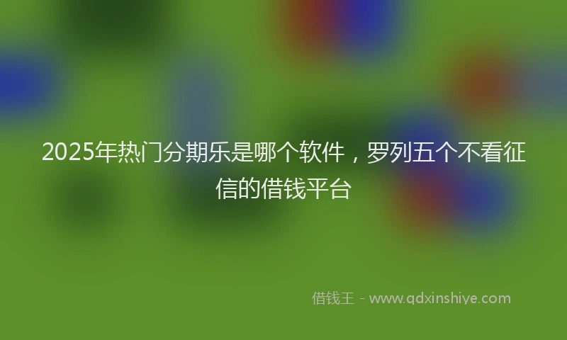 2025年热门分期乐是哪个软件，罗列五个不看征信的借钱平台