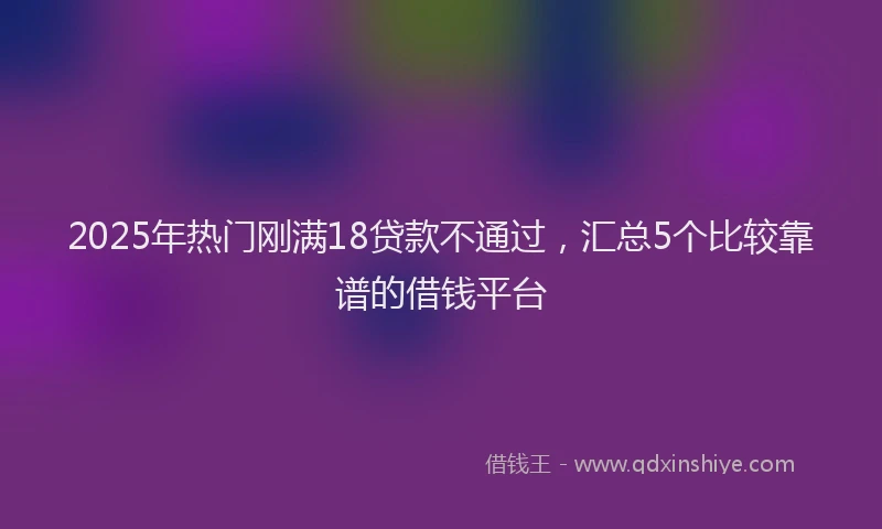 2025年热门刚满18贷款不通过，汇总5个比较靠谱的借钱平台