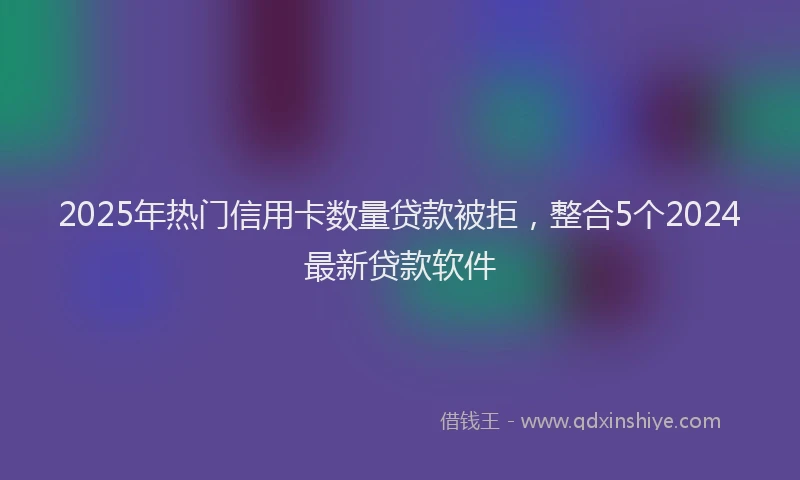 2025年热门信用卡数量贷款被拒，整合5个2024最新贷款软件