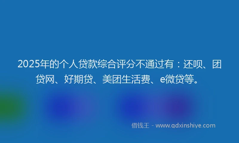 2025年的个人贷款综合评分不通过有：还呗、团贷网、好期贷、美团生活费、e微贷等。