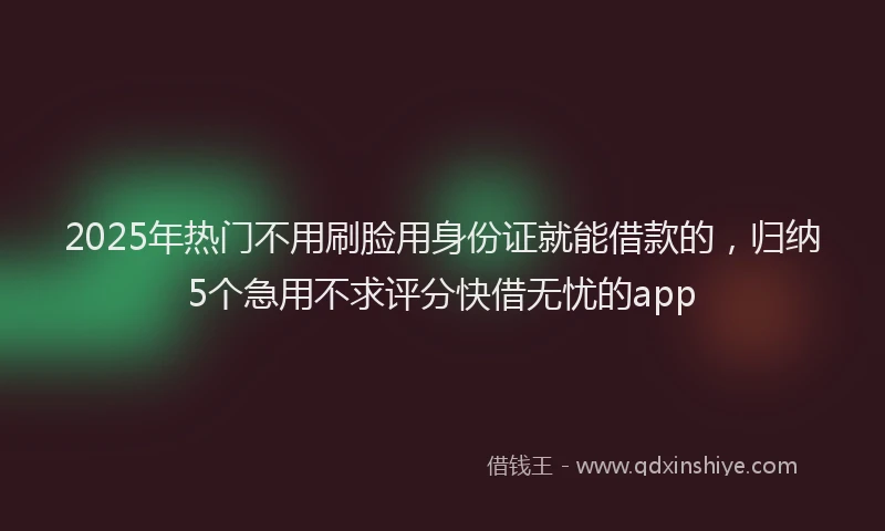 2025年热门不用刷脸用身份证就能借款的，归纳5个急用不求评分快借无忧的app