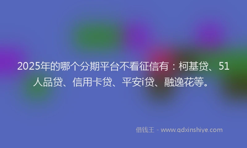 2025年的哪个分期平台不看征信有：柯基贷、51人品贷、信用卡贷、平安i贷、融逸花等。