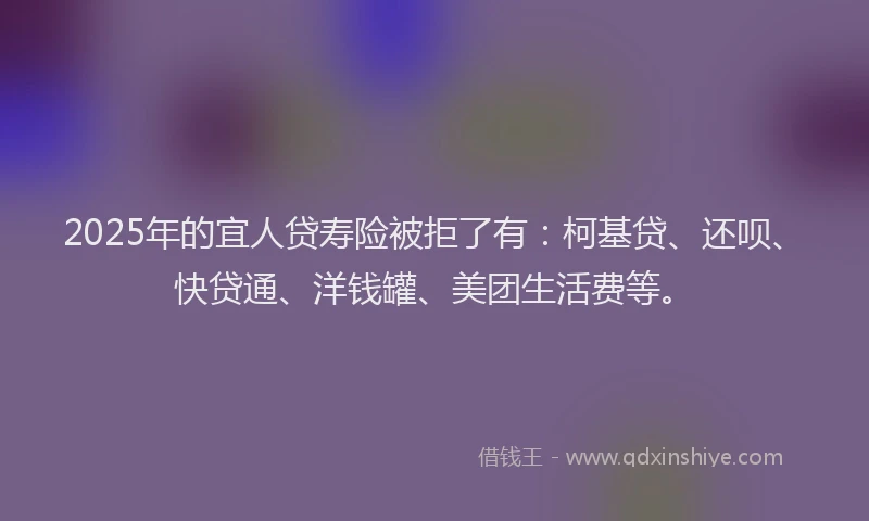 2025年的宜人贷寿险被拒了有：柯基贷、还呗、快贷通、洋钱罐、美团生活费等。