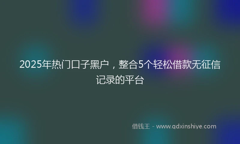 2025年热门口子黑户，整合5个轻松借款无征信记录的平台