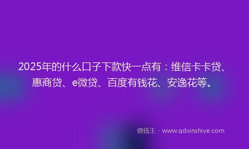 2025年的什么口子下款快一点有：维信卡卡贷、惠商贷、e微贷、百度有钱花、安逸花等。