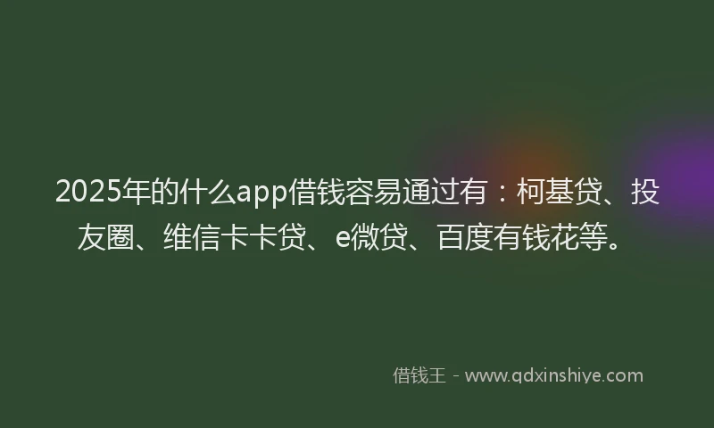 2025年的什么app借钱容易通过有：柯基贷、投友圈、维信卡卡贷、e微贷、百度有钱花等。