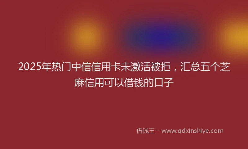 2025年热门中信信用卡未激活被拒，汇总五个芝麻信用可以借钱的口子