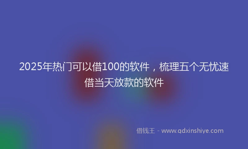 2025年热门可以借100的软件，梳理五个无忧速借当天放款的软件