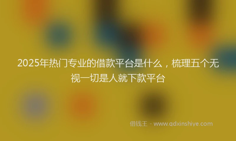 2025年热门专业的借款平台是什么，梳理五个无视一切是人就下款平台