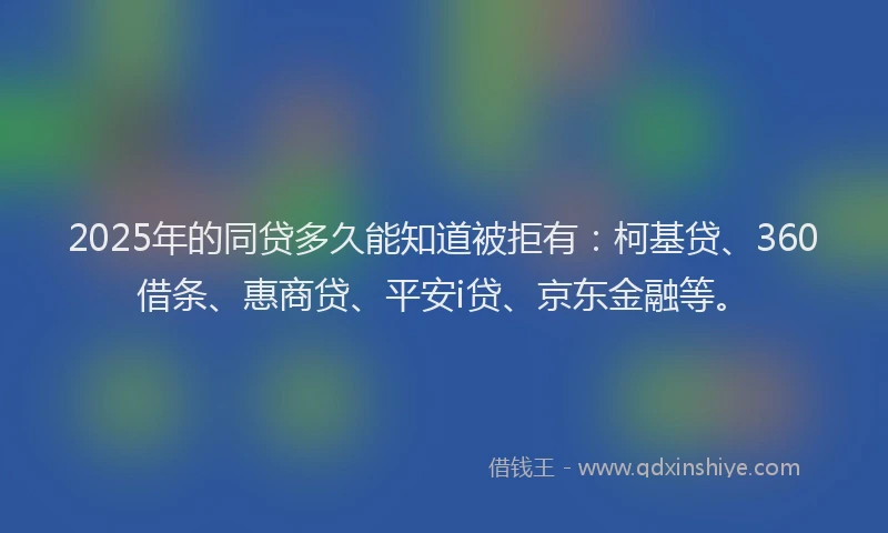 2025年的同贷多久能知道被拒有：柯基贷、360借条、惠商贷、平安i贷、京东金融等。