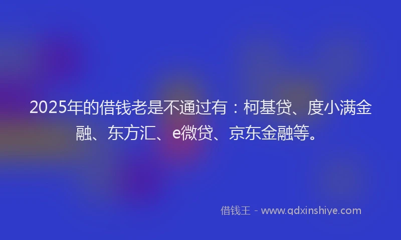 2025年的借钱老是不通过有：柯基贷、度小满金融、东方汇、e微贷、京东金融等。