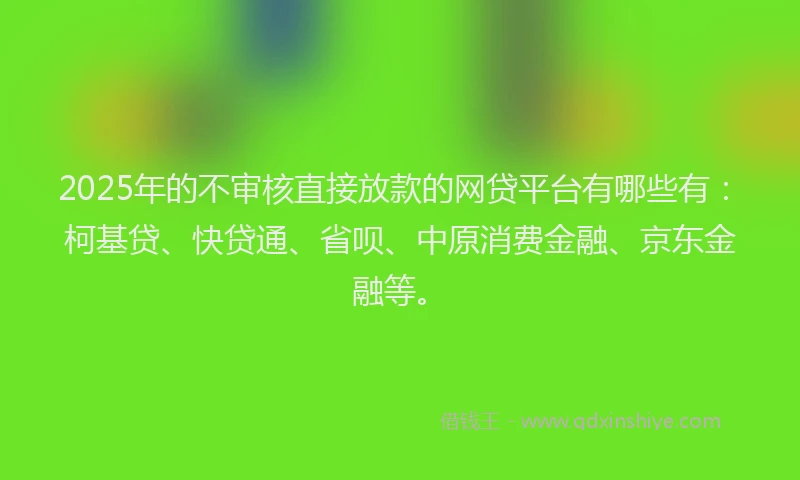 2025年的不审核直接放款的网贷平台有哪些有：柯基贷、快贷通、省呗、中原消费金融、京东金融等。
