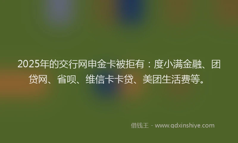 2025年的交行网申金卡被拒有：度小满金融、团贷网、省呗、维信卡卡贷、美团生活费等。