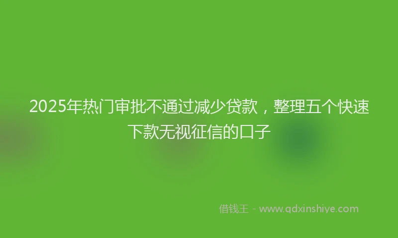 2025年热门审批不通过减少贷款，整理五个快速下款无视征信的口子