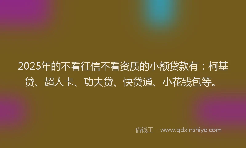 2025年的不看征信不看资质的小额贷款有：柯基贷、超人卡、功夫贷、快贷通、小花钱包等。