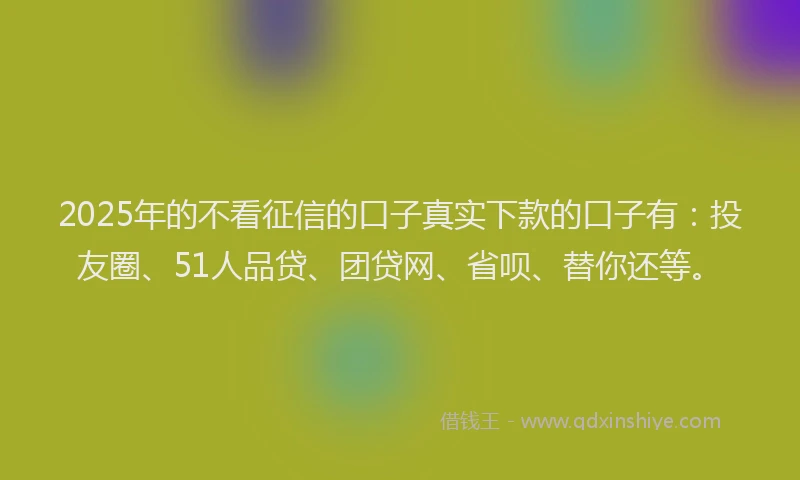 2025年的不看征信的口子真实下款的口子有：投友圈、51人品贷、团贷网、省呗、替你还等。