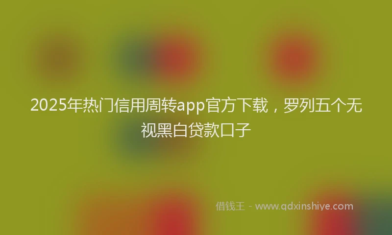 2025年热门信用周转app官方下载，罗列五个无视黑白贷款口子