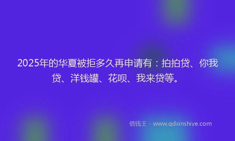 2025年的华夏被拒多久再申请有：拍拍贷、你我贷、洋钱罐、花呗、我来贷等。