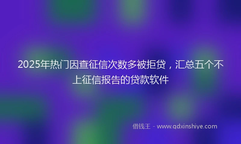 2025年热门因查征信次数多被拒贷，汇总五个不上征信报告的贷款软件
