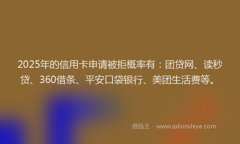 2025年的信用卡申请被拒概率有：团贷网、读秒贷、360借条、平安口袋银行、美团生活费等。