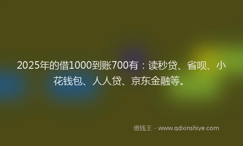 2025年的借1000到账700有：读秒贷、省呗、小花钱包、人人贷、京东金融等。