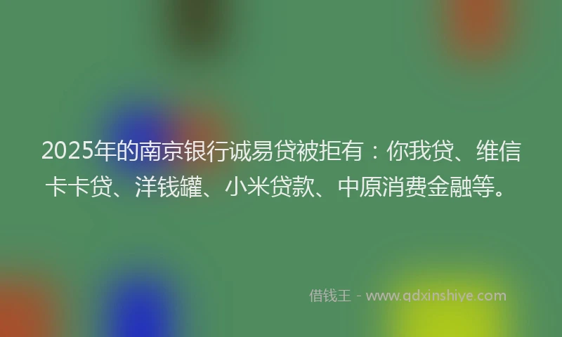 2025年的南京银行诚易贷被拒有：你我贷、维信卡卡贷、洋钱罐、小米贷款、中原消费金融等。
