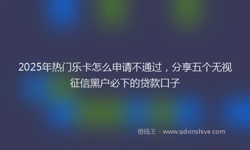 2025年热门乐卡怎么申请不通过，分享五个无视征信黑户必下的贷款口子