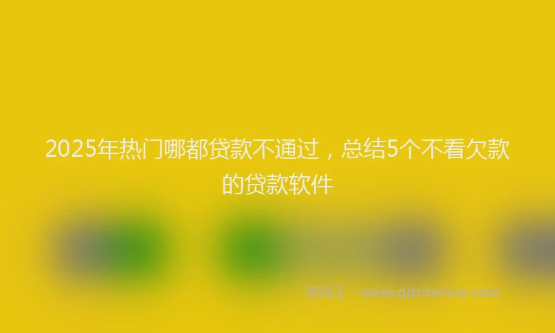 2025年热门哪都贷款不通过，总结5个不看欠款的贷款软件