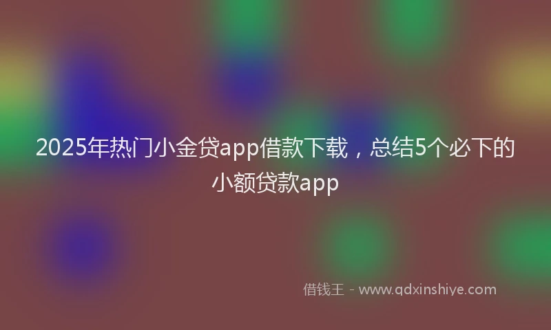 2025年热门小金贷app借款下载，总结5个必下的小额贷款app