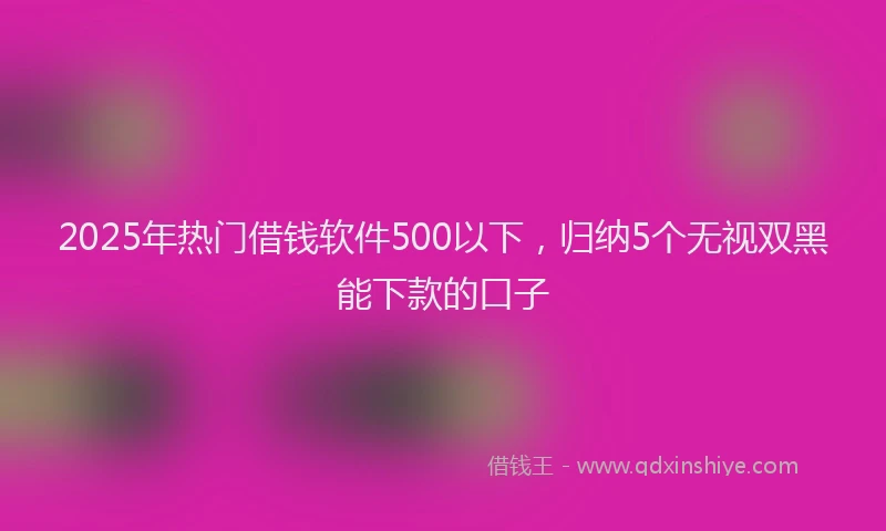 2025年热门借钱软件500以下，归纳5个无视双黑能下款的口子