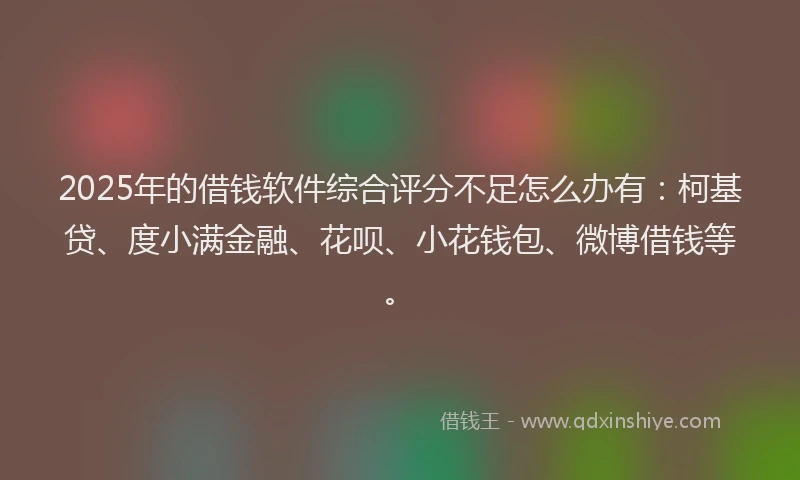 2025年的借钱软件综合评分不足怎么办有：柯基贷、度小满金融、花呗、小花钱包、微博借钱等。