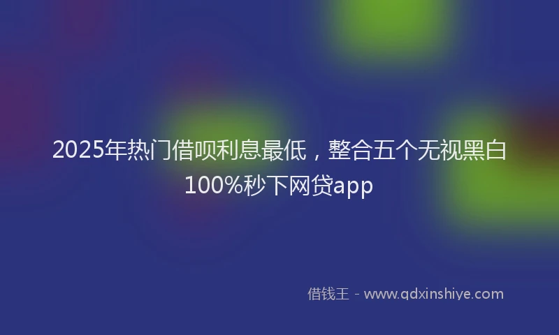 2025年热门借呗利息最低，整合五个无视黑白100%秒下网贷app