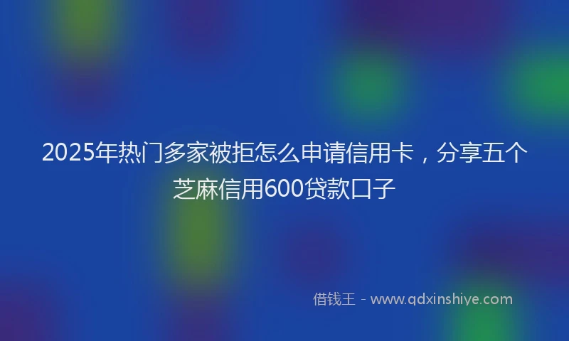 2025年热门多家被拒怎么申请信用卡，分享五个芝麻信用600贷款口子