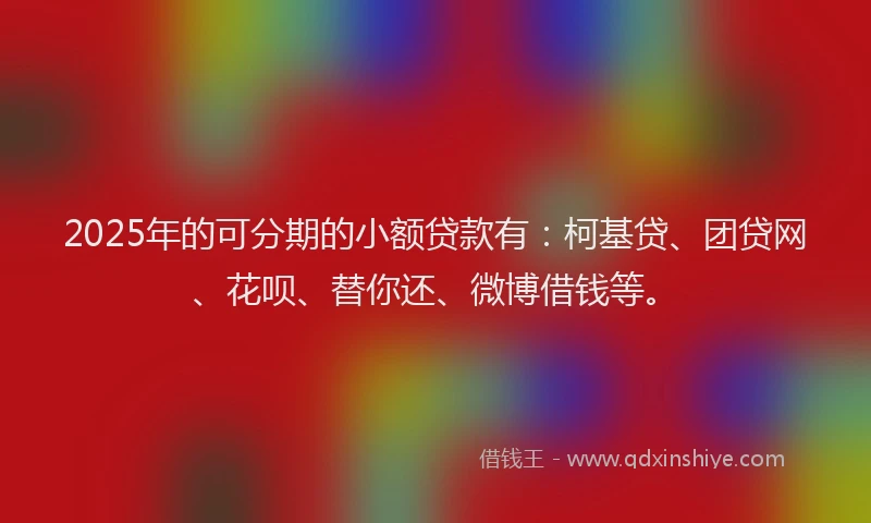 2025年的可分期的小额贷款有：柯基贷、团贷网、花呗、替你还、微博借钱等。