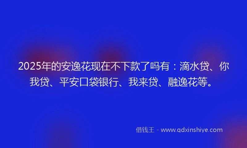 2025年的安逸花现在不下款了吗有：滴水贷、你我贷、平安口袋银行、我来贷、融逸花等。