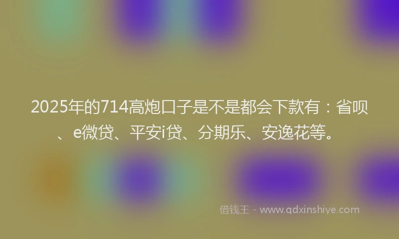 2025年的714高炮口子是不是都会下款有：省呗、e微贷、平安i贷、分期乐、安逸花等。