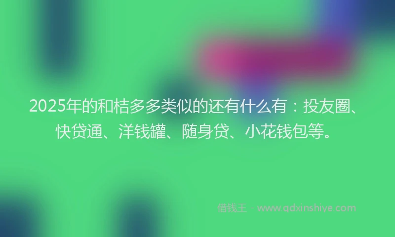 2025年的和桔多多类似的还有什么有：投友圈、快贷通、洋钱罐、随身贷、小花钱包等。