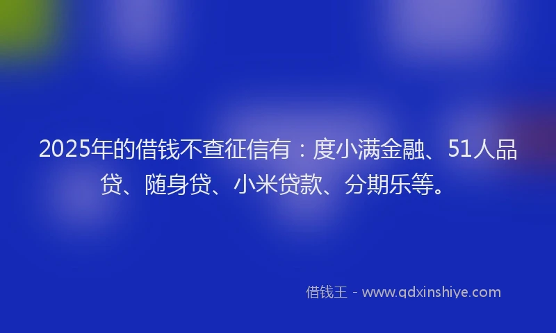 2025年的借钱不查征信有：度小满金融、51人品贷、随身贷、小米贷款、分期乐等。