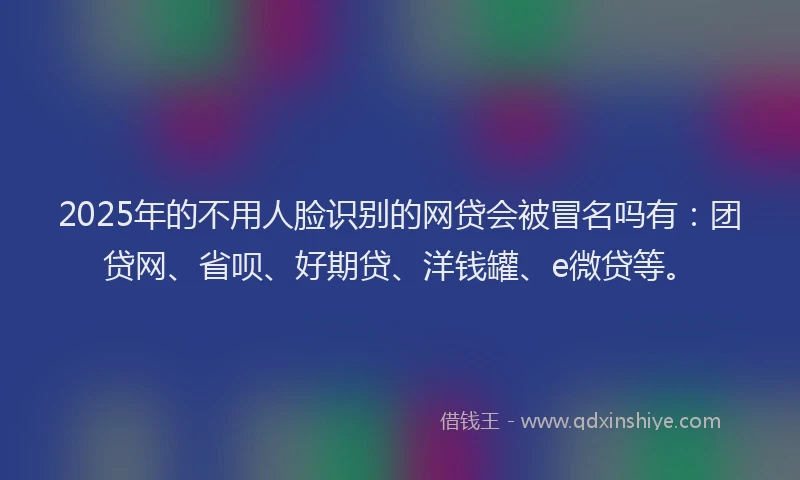 2025年的不用人脸识别的网贷会被冒名吗有：团贷网、省呗、好期贷、洋钱罐、e微贷等。