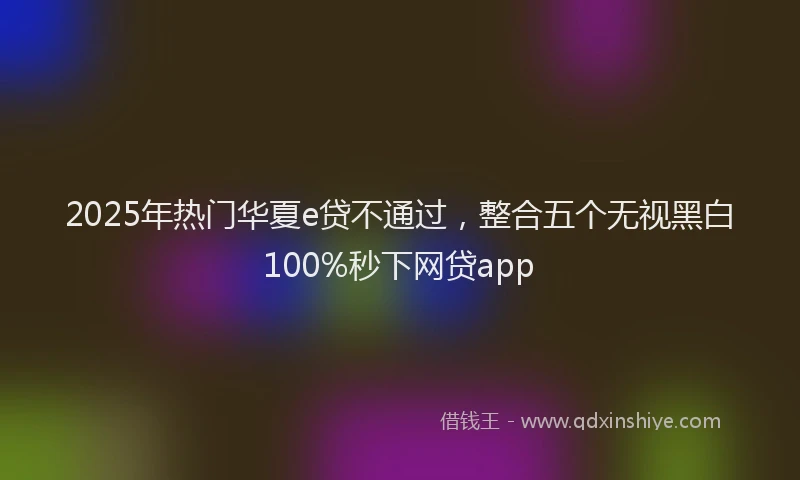 2025年热门华夏e贷不通过，整合五个无视黑白100%秒下网贷app