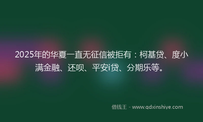 2025年的华夏一直无征信被拒有：柯基贷、度小满金融、还呗、平安i贷、分期乐等。