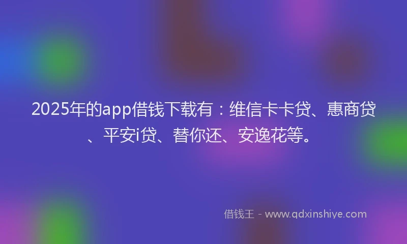 2025年的app借钱下载有：维信卡卡贷、惠商贷、平安i贷、替你还、安逸花等。