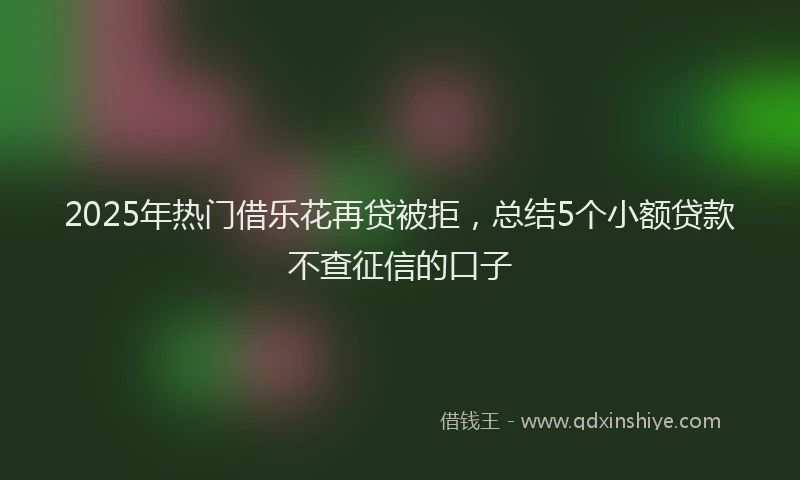 2025年热门借乐花再贷被拒，总结5个小额贷款不查征信的口子