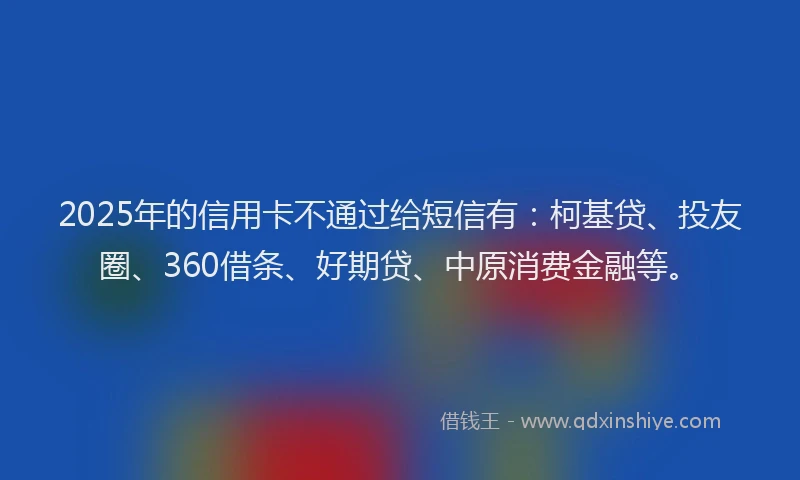 2025年的信用卡不通过给短信有：柯基贷、投友圈、360借条、好期贷、中原消费金融等。
