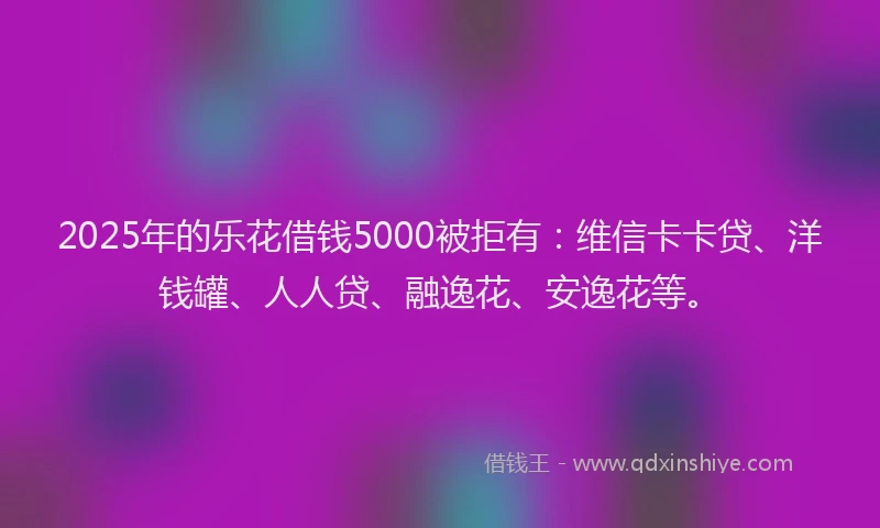 2025年的乐花借钱5000被拒有：维信卡卡贷、洋钱罐、人人贷、融逸花、安逸花等。