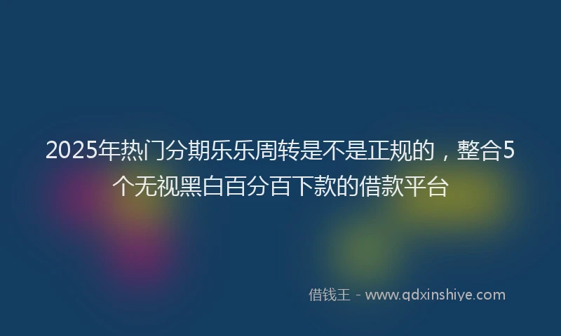 2025年热门分期乐乐周转是不是正规的，整合5个无视黑白百分百下款的借款平台