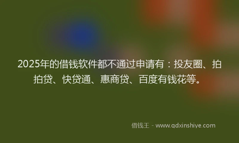 2025年的借钱软件都不通过申请有：投友圈、拍拍贷、快贷通、惠商贷、百度有钱花等。