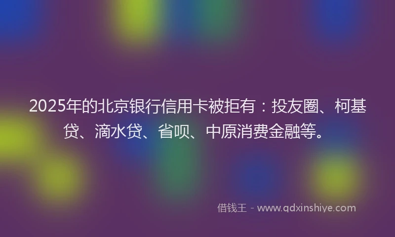 2025年的北京银行信用卡被拒有：投友圈、柯基贷、滴水贷、省呗、中原消费金融等。